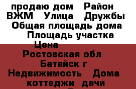 продаю дом › Район ­ ВЖМ › Улица ­ Дружбы › Общая площадь дома ­ 78 › Площадь участка ­ 3 › Цена ­ 2 300 000 - Ростовская обл., Батайск г. Недвижимость » Дома, коттеджи, дачи продажа   . Ростовская обл.,Батайск г.